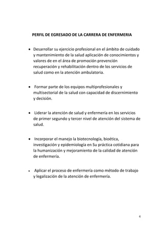4
PERFIL DE EGRESADO DE LA CARRERA DE ENFERMERIA
 Desarrollar su ejercicio profesional en el ámbito de cuidado
y mantenimiento de la salud aplicación de conocimientos y
valores de en el área de promoción prevención
recuperación y rehabilitación dentro de los servicios de
salud como en la atención ambulatoria.
 Formar parte de los equipos multiprofesionales y
multisectorial de la salud con capacidad de discernimiento
y decisión.
 Liderar la atención de salud y enfermería en los servicios
de primer segundo y tercer nivel de atención del sistema de
salud.
 Incorporar el manejo la biotecnología, bioética,
investigación y epidemiología en Su práctica cotidiana para
la humanización y mejoramiento de la calidad de atención
de enfermería.
 Aplicar el proceso de enfermería como método de trabajo
y legalización de la atención de enfermería.
 