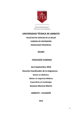 6
UNIVERSIDAD TÉCNICA DE AMBATO
FACULTAD DE CIENCIAS DE LA SALUD
CARRERA DE ENFERMERÍA
MODALIDAD PRESENCIAL
SÍLABO
FISIOLOGÍA HUMANA
Abril-Septiembre 2016
Docente Coordinador de la Asignatura:
Doctor en Medicina.
Máster en Urgencias Médicas
Especialista en Cardiología
Gustavo Moreno Martín
AMBATO – ECUADOR
2016
 