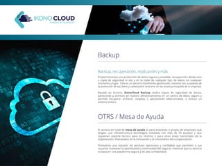 Backup
Backup, recuperación, replicación y más
Proporcionamos una protección de datos segura y escalable, recuperación desde cero
y copia de seguridad in situ y en la nube de cualquier tipo de datos, en cualquier
momento y lugar. Este es un servicio totalmente gestionado: nosotros nos ocupamos de
la protección de sus datos y usted podrá centrarse en las tareas principales de la empresa.
Basado en Acronis, IkonoCloud Backup realiza copias de seguridad de discos,
particiones y archivos en nuestro almacenamiento en un centro de datos seguro y
permite recuperar archivos, carpetas o aplicaciones seleccionadas, o incluso un
sistema entero.
OTRS / Mesa de Ayuda
El servicio en nube de mesa de ayuda es para empresas o grupos de empresas, que
tengan una infraestructura tecnológica instalada con más de 20 equipos y que
requieran soporte técnico para los mismos o para otras áreas funcionales de la
organización, interesados en la innovación y el crecimiento de la organización.
Prestamos una solución de servicios oportunos y conﬁables que permiten a sus
usuarios mantener la operatividad y continuidad del negocio; mientras que su servicio
se basa en una plataforma segura y de alta conﬁabilidad.
 
