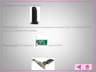 Modem: Permite conectar a la pc al servidor.
Placa de red: Permite conectarse con otras computadoras a través de un cable. Los inalámbricos se están
haciendo muy populares en la actualidad.
Placa de sonido: Es la tarjeta que permite el ingreso y egreso del audio.
 