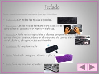 Teclado:
Permite a través de instrucciones del usuario que se ejecute la pc. Existen 6 tipos:
* Tradicionales: Con todas las teclas alineadas.
* Ergonómicos: Con las teclas formando una especie de V
para evitar el cansancio en manos y muñecas.
* Multimedia: Añade teclas especiales a algunos programas, a modo de
acceso directo, como pueden ser el programa de correo electrónico,
la calculadora, el reproductor multimedia.
* Inalámbricos: No requiere cable
* Flexible: Fabricado con goma, silicona o plástico.
* Braille: Para personas no videntes
 