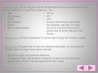 Teclado alfanumérico: Es un conjunto de 62 teclas entre las que se encuentran las
letras, símbolos ortográficos, números , etc
• Tab
• Bloq Mayus:
• Shift
• Backspacee:
• Enter:
• Barra espacioadora
• Alt gr
• Alt
• Ctrl:
• Existen dos teclas especiales
de windows: una abre el menu
de inicio y la otra funciona lo
mismo que el boton derecho del
mouse.
Teclas de dirección: Permite desplazar el cursor por la hoja de trabajo creada.
Teclado numérico: Conjunto de letras con números ubicados a la derecha del
teclado. Este teclado tiene doble función:
• En primer lugar nos permite números
• En segundo lugar nos permite utilizarlo al igual que las teclas de
direcciones es decir las del movimiento del cursor.
 