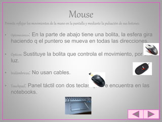 Mouse
Permite reflejar los movimientos de la mano en la pantalla y mediante la pulsación de sus botones.
• Optomecánico: En la parte de abajo tiene una bolita, la esfera gira
haciendo q el puntero se mueva en todas las direcciones.
• Ópticos: Sustituye la bolita que controla el movimiento, por una
luz.
• Inalámbricos: No usan cables.
• Touchpad: Panel táctil con dos teclas que se encuentra en las
notebooks.
 