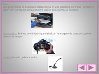 Escáner:
Los documentos se escanean colocándolos en una superficie de cristal , se baja la
tapa y con un haz de luz que recorre todo el documento, se escanea
Cámaras digitales: Se trata de cámaras que digitalizan la imagen y la guardan como un
archivo de imagen.
Micrófono: Permite grabar sonidos.
 