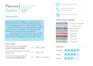 Peyres 
Santini 
Diseñador industrial 
Artista Plastico 
Fotografo 
M`úsico 
peyressantini@gmail.com 
044 55 22 72 82 20 
(55) 53 35 32 76 
www.peyressantini.com 
Acerca de mi 
habilidades técnicas 
Educación 
Photoshop 
Ilustrator 
In design 
Sketch book 
Inventor 
Autocad 
Rhino 
Keyshot 
Idiomas 
Centro de Educación Artistica 
CEDART “Diego Rivera” INBA 2005 - 2008 
Facultad de Arquitectura UNAM 
Arquitectura 2011 - 2012 
Centro de Investigaciones de 
Diseño Industrial CIDI UNAM 2012 - A la fecha 
Español 
Ingles 
Italiano 
Retoque - fotomontaje 
Ilustración – grafico 
Edición editorial 
Sketch digital 
Modelado 
Modelado 
Modelado 
Renderizado 
Nací en la Ciudad de México, Me desarrolle en 
medio de huesos por parte de madre dado que 
era antropóloga física, en construcciones, tornillos 
y madera por parte de mi padre dado que entre 
muchas cosas es arquitecto, y en desnudos por 
parte de mi hermano quien es fotógrafo. 
Conocí las artes y me enamore, con el tiempo 
encontré el diseño, y me encanto por algo que no 
tiene el arte, la amalgama entre función – forma. 
 
