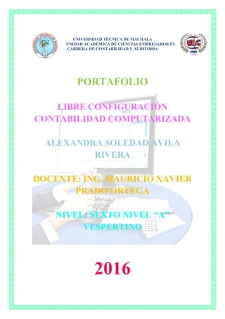 UNIVERSIDAD TÉCNICA DE MACHALA
UNIDAD ACADÉMICA DE CIENCIAS EMPRESARIALES
CARRERA DE CONTABILIDAD Y AUDITORÍA
PORTAFOLIO
LIBRE CONFIGURACIÓN
CONTABILIDAD COMPUTARIZADA
ALEXANDRA SOLEDAD AVILA
RIVERA
DOCENTE: ING. MAURICIO XAVIER
PRADO ORTEGA
NIVEL: SEXTO NIVEL “A”
VESPERTINO
2016
 