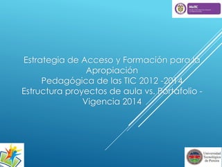 Estrategia de Acceso y Formación para la 
Apropiación 
Pedagógica de las TIC 2012 -2014 
Estructura proyectos de aula vs. Portafolio - 
Vigencia 2014 
 
