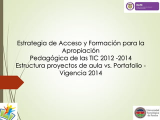 Estrategia de Acceso y Formación para la
Apropiación
Pedagógica de las TIC 2012 -2014
Estructura proyectos de aula vs. Portafolio -
Vigencia 2014
 