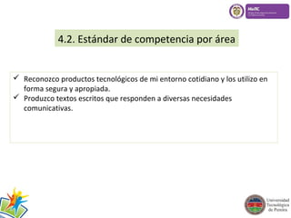 4.2. Estándar de competencia por área 
 Reconozco productos tecnológicos de mi entorno cotidiano y los utilizo en 
forma segura y apropiada. 
 Produzco textos escritos que responden a diversas necesidades 
comunicativas. 
 