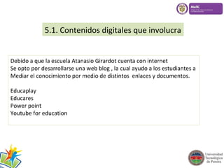 5.1. Contenidos digitales que involucra 
Debido a que la escuela Atanasio Girardot cuenta con internet 
Se opto por desarrollarse una web blog , la cual ayudo a los estudiantes a 
Mediar el conocimiento por medio de distintos enlaces y documentos. 
Educaplay 
Educares 
Power point 
Youtube for education 
 