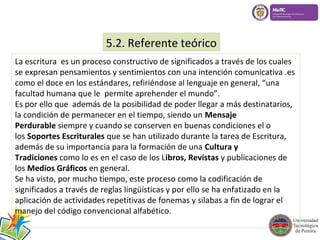 5.2. Referente teórico 
La escritura es un proceso constructivo de significados a través de los cuales 
se expresan pensamientos y sentimientos con una intención comunicativa .es 
como el doce en los estándares, refiriéndose al lenguaje en general, “una 
facultad humana que le permite aprehender el mundo”. 
Es por ello que además de la posibilidad de poder llegar a más destinatarios, 
la condición de permanecer en el tiempo, siendo un Mensaje 
Perdurable siempre y cuando se conserven en buenas condiciones el o 
los Soportes Escriturales que se han utilizado durante la tarea de Escritura, 
además de su importancia para la formación de una Cultura y 
Tradiciones como lo es en el caso de los Libros, Revistas y publicaciones de 
los Medios Gráficos en general. 
Se ha visto, por mucho tiempo, este proceso como la codificación de 
significados a través de reglas lingüísticas y por ello se ha enfatizado en la 
aplicación de actividades repetitivas de fonemas y silabas a fin de lograr el 
manejo del código convencional alfabético. 
 