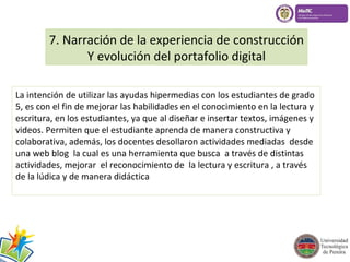 7. Narración de la experiencia de construcción 
Y evolución del portafolio digital 
La intención de utilizar las ayudas hipermedias con los estudiantes de grado 
5, es con el fin de mejorar las habilidades en el conocimiento en la lectura y 
escritura, en los estudiantes, ya que al diseñar e insertar textos, imágenes y 
videos. Permiten que el estudiante aprenda de manera constructiva y 
colaborativa, además, los docentes desollaron actividades mediadas desde 
una web blog la cual es una herramienta que busca a través de distintas 
actividades, mejorar el reconocimiento de la lectura y escritura , a través 
de la lúdica y de manera didáctica 
