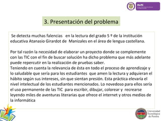 3. Presentación del problema 
Se detecta muchas falencias en la lectura del grado 5 º de la institución 
educativa Atanasio Girardot de Manizales en el área de lengua castellana. 
Por tal razón la necesidad de elaborar un proyecto donde se complemente 
con las TIC con el fin de buscar solución ha dicho problema que más adelante 
puede repercutir en la realización de pruebas saber. 
Teniendo en cuenta la relevancia de ésta en todo el proceso de aprendizaje y 
lo saludable que sería para los estudiantes que amen la lectura y adquieran el 
hábito según sus intereses, sin que sientan presión. Esta práctica elevaría el 
nivel intelectual de los estudiantes mencionados. Lo novedoso para ellos sería 
el uso permanente de las TIC para escribir, dibujar, colorear y recrearse 
leyendo miles de aventuras literarias que ofrece el internet y otros medios de 
la informática 
 