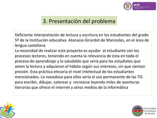 3. Presentación del problema 
Deficiente interpretación de lectura y escritura en los estudiantes del grado 
5º de la Institución educativa Atanasio Girardot de Manizales, en el área de 
lengua castellana 
La necesidad de realizar este proyecto es ayudar al estudiante con los 
procesos lectores, teniendo en cuenta la relevancia de ésta en todo el 
proceso de aprendizaje y lo saludable que sería para los estudiates que 
amen la lectura y adquieran el hábito según sus intereses, sin que sientan 
presión. Esta práctica elevaría el nivel intelectual de los estudiantes 
mencionados. Lo novedoso para ellos sería el uso permanente de las TIC 
para escribir, dibujar, colorear y recrearse leyendo miles de aventuras 
literarias que ofrece el internet y otros medios de la informática 
 
