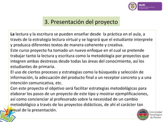 3. Presentación del proyecto 
La lectura y la escritura se pueden enseñar desde la práctica en el aula, a 
través de la estrategia lectura virtual y se logrará que el estudiante interprete 
y produzca diferentes textos de manera coherente y creativa. 
Este curso proyecto ha tomado un nuevo enfoque en el cual se pretende 
trabajar tanto la lectura y escritura como la metodología por proyectos que 
integren ambas destrezas desde todas las áreas del conocimiento, así los 
estudiantes de primaria. 
El uso de ciertos procesos y estrategias como la búsqueda y selección de 
información, la adecuación del producto final a un receptor concreto y a una 
intención comunicativa, etc. 
Con este proyecto el objetivo será facilitar estrategias metodológicas para 
elaborar los pasos de un proyecto de este tipo y mostrar ejemplificaciones, 
así como concienciar al profesorado sobre la necesidad de un cambio 
metodológico a través de los proyectos didácticos, de ahí el carácter tan 
visual de la presentación. 
 