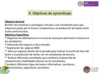 4. Objetivos de aprendizaje 
Objetivo General 
Brindar herramientas y estrategias virtuales a los estudiantes para que 
adquieran gusto por la lectura comprensiva y la producción de textos tanto 
orales como escritos. 
Objetivos Específicos 
Organizar los bibliobancos en el aula de clase para promover la lectura en 
los estudiantes. 
Utilización del espacio y salas virtuales 
Exploración de páginas WEB 
 Adecuar espacios dentro de la jornada para realizar el cuarto de hora del 
lector y la producción de textos con los estudiantes de tercero. 
 Realizar diferentes actividades que conlleven al desarrollo de 
competencias y habilidades básicas en los estudiantes. 
producir diferentes tipos de textos: informativos, narrativos, 
argumentativos, expositivos, recreativo. 
 