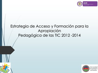 Estrategia de Acceso y Formación para la 
Apropiación 
Pedagógica de las TIC 2012 -2014 
 