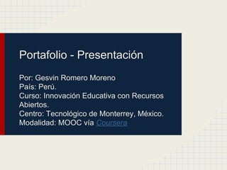 Portafolio - Presentación
Por: Gesvin Romero Moreno
País: Perú.
Curso: Innovación Educativa con Recursos
Abiertos.
Centro: Tecnológico de Monterrey, México.
Modalidad: MOOC vía Coursera
 