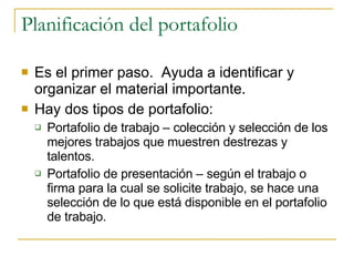Planificación del portafolio Es el primer paso.  Ayuda a identificar y organizar el material importante. Hay dos tipos de portafolio: Portafolio de trabajo – colección y selección de los mejores trabajos que muestren destrezas y talentos. Portafolio de presentación – según el trabajo o firma para la cual se solicite trabajo, se hace una selección de lo que está disponible en el portafolio de trabajo. 