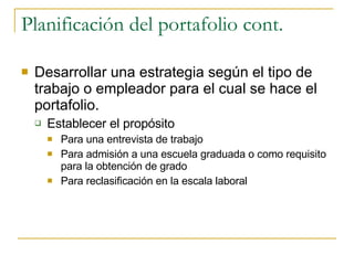 Planificación del portafolio cont. Desarrollar una estrategia según el tipo de trabajo o empleador para el cual se hace el portafolio. Establecer el propósito Para una entrevista de trabajo Para admisión a una escuela graduada o como requisito para la obtención de grado Para reclasificación en la escala laboral 