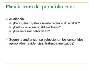 Planificación del portafolio cont. Audiencia ¿Para quién o quiénes se está haciendo el portafolio? ¿Cuál es la necesidad del empleador? ¿Qué necesitan saber de mí? Según la audiencia, se seleccionan los contenidos apropiados (evidencias, trabajos realizados) 