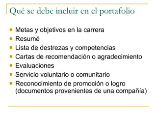 Qué se debe incluir en el portafolio Metas y objetivos en la carrera Resumé Lista de destrezas y competencias Cartas de recomendación o agradecimiento Evaluaciones Servicio voluntario o comunitario Reconocimiento de promoción o logro (documentos provenientes de una compañía) 