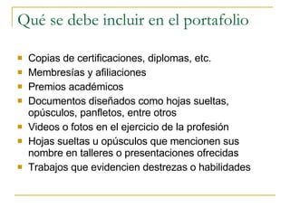Qué se debe incluir en el portafolio Copias de certificaciones, diplomas, etc. Membresías y afiliaciones Premios académicos Documentos diseñados como hojas sueltas, opúsculos, panfletos, entre otros Videos o fotos en el ejercicio de la profesión Hojas sueltas u opúsculos que mencionen sus nombre en talleres o presentaciones ofrecidas Trabajos que evidencien destrezas o habilidades 