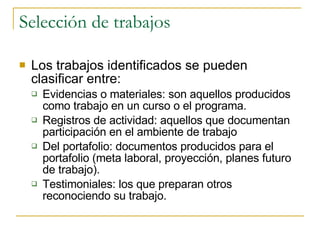 Selección de trabajos Los trabajos identificados se pueden clasificar entre: Evidencias o materiales: son aquellos producidos como trabajo en un curso o el programa. Registros de actividad: aquellos que documentan participación en el ambiente de trabajo Del portafolio: documentos producidos para el portafolio (meta laboral, proyección, planes futuro de trabajo). Testimoniales: los que preparan otros reconociendo su trabajo. 