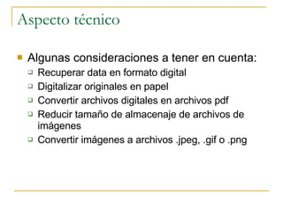 Aspecto técnico Algunas consideraciones a tener en cuenta: Recuperar data en formato digital Digitalizar originales en papel Convertir archivos digitales en archivos pdf Reducir tamaño de almacenaje de archivos de imágenes Convertir imágenes a archivos .jpeg, .gif o .png 