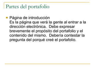 Partes del portafolio Página de introducción Es la página que verá la gente al entrar a la dirección electrónica.  Debe expresar brevemente el propósito del portafolio y el contenido del mismo.  Debería contestar la pregunta del porqué creé el portafolio. 