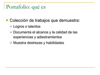 Portafolio: qué es Colección de trabajos que demuestra: Logros o talentos Documenta el alcance y la calidad de las experiencias y adiestramientos Muestra destrezas y habilidades 