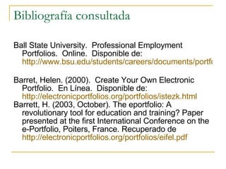 Bibliografía consultada Ball State University.  Professional Employment Portfolios.  Online.  Disponible de:  http://www.bsu.edu/students/careers/documents/portfoli   Barret, Helen. (2000).  Create Your Own Electronic Portfolio.  En Línea.  Disponible de:  http://electronicportfolios.org/portfolios/istezk.html   Barrett, H. (2003, October). The eportfolio: A revolutionary tool for education and training? Paper presented at the first International Conference on the e-Portfolio, Poiters, France. Recuperado de  http://electronicportfolios.org/portfolios/eifel.pdf   