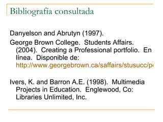 Bibliografía consultada Danyelson and Abrutyn (1997). George Brown College.  Students Affairs. (2004).  Creating a Professional portfolio.  En línea.  Disponible de:  http://www.georgebrown.ca/saffairs/stusucc/portoflio.aspx   Ivers, K. and Barron A.E. (1998).  Multimedia Projects in Education.  Englewood, Co: Libraries Unlimited, Inc.  