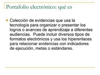 Portafolio electrónico: qué es Colección de evidencias que usa la tecnología para organizar o presentar los logros o avances de aprendizaje a diferentes audiencias.  Puede incluir diversos tipos de formatos electrónicos y usa los hiperenlaces para relacionar evidencias con indicadores de ejecución, metas o estándares. 