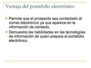Ventaja del portafolio electrónico Permite que el prospecto sea contactado al correo electrónico ya que aparece en la información de contacto. Demuestra las habilidades en las tecnologías de información de quien prepara el portafolio electrónico. 
