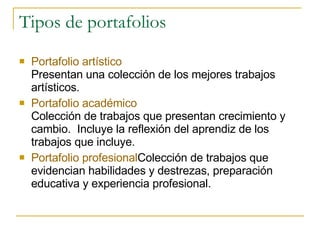Tipos de portafolios Portafolio artístico Presentan una colección de los mejores trabajos artísticos. Portafolio académico Colección de trabajos que presentan crecimiento y cambio.  Incluye la reflexión del aprendiz de los trabajos que incluye. Portafolio profesional Colección de trabajos que evidencian habilidades y destrezas, preparación educativa y experiencia profesional. 