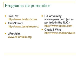 Programas de portafolios LiveText  http://www.livetext.com   TaskStream  http://www.taskstream.com    ePortfolio. www.ePortfolio.org   E-Portfolio by www.opeus.com (an e-portfolio in the U.K.) http ://www.opeus.com Chalk & Wire  http://www.chalkandwire.com    