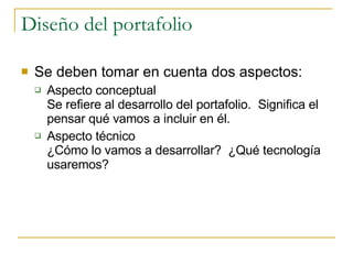Diseño del portafolio Se deben tomar en cuenta dos aspectos: Aspecto conceptual Se refiere al desarrollo del portafolio.  Significa el pensar qué vamos a incluir en él. Aspecto técnico ¿Cómo lo vamos a desarrollar?  ¿Qué tecnología usaremos? 