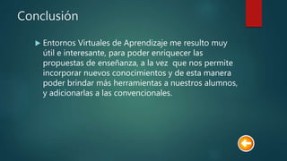 Conclusión
 Entornos Virtuales de Aprendizaje me resulto muy
útil e interesante, para poder enriquecer las
propuestas de enseñanza, a la vez que nos permite
incorporar nuevos conocimientos y de esta manera
poder brindar más herramientas a nuestros alumnos,
y adicionarlas a las convencionales.
 
