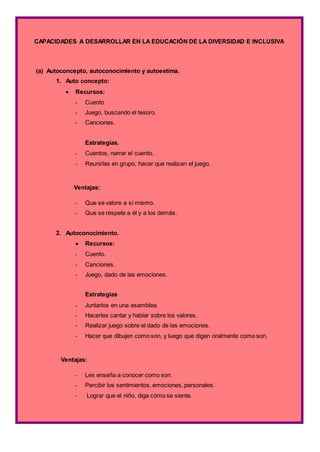 CAPACIDADES A DESARROLLAR EN LA EDUCACIÓN DE LA DIVERSIDAD E INCLUSIVA
(a) Autoconcepto, autoconocimiento y autoestima.
1. Auto concepto:
 Recursos:
- Cuento
- Juego, buscando el tesoro.
- Canciones.
Estrategias.
- Cuentos, narrar el cuento.
- Reunirlas en grupo, hacer que realizan el juego.
Ventajas:
- Que se valore a sí mismo.
- Que se respete a él y a los demás.
2. Autoconocimiento.
 Recursos:
- Cuento.
- Canciones.
- Juego, dado de las emociones.
Estrategias
- Juntarlos en una asamblea.
- Hacerles cantar y hablar sobre los valores.
- Realizar juego sobre el dado de las emociones.
- Hacer que dibujen como son, y luego que digan oralmente como son.
Ventajas:
- Les enseña a conocer como son.
- Percibir los sentimientos, emociones, personales.
- Lograr que el niño, diga cómo se siente.
 