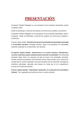 PRESENTACIÓN
El presente Portafolio Pedagógico es una recopilación de los contenidos desarrollados durante
la segunda unidad.
Unidad de Aprendizaje y consta de tres capítulos, los mismos que se detallan a continuación:
El presente Portafolio Pedagógico es una recopilación de los contenidos desarrollados durante
la segunda Unidad de Aprendizaje y consta de dos capítulos, los mismos que se detallan a
continuación:
El primer capítulo titulado: “Orientaciones de para lasactividades de aprendizaje relacionado
a la diversidad educativa” Estrategia educativa, dirigía a los estudiantes con necesidades
educativas especiales de un determinado nivel educativo
El segundo capítulo titulado: “Adecuaciones en el campo educativo: infraestructura,
currículo, materialesy actores educativos para la atención a la diversidad” las instituciones
educativas deben ofrecer una educación de igual de acorde a las necesidades educativas.
Teniendo presente la procedencia de las distintas culturas, clases sociales, sexos, creencia etc.
Se debe tener en cuenta la diversidad como punto de partida a fin de implementar estrategias de
enseñanza aprendizajes adecuadas para alcanzar las metas que se en la programación
curricular de la institución educativa.
El tercer capítulo titulado: “Capacidades a desarrollar en la educación de la diversidad e
inclusiva” Son capacidades que tendrá que tener en cuenta la docente
 