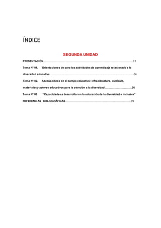 ÍNDICE
SEGUNDA UNIDAD
PRESENTACIÓN.…………………………………………………..…………………………….……01
Tema N° 01. Orientaciones de para las actividades de aprendizaje relacionado a la
diversidad educativa…………….…..……...............................................................................04
Tema N° 02. Adecuaciones en el campo educativo: infraestructura, currículo,
materialesy actores educativos para la atención a la diversidad………………………….06
Tema N° 03 “Capacidades a desarrollar en la educación de la diversidad e inclusiva”
REFERENCIAS BIBLIOGRÁFICAS……………………………………………………………….09
 