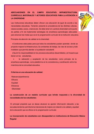 ADECUACIONES EN EL CAMPO EDUCATIVO: INFRAESTRUCTURA,
CURRÍCULO, MATERIALES Y ACTORES EDUCATIVOS PARA LA ATENCIÓN A
LA DIVERSIDAD
Las instituciones educativas deben ofrecer una educación de igual de acorde a las
necesidades educativas. Teniendo presente la procedencia de las distintas culturas,
clases sociales,sexos, creencia etc. Se debe tener en cuenta la diversidad comopunto
de partida a fin de implementar estrategias de enseñanza aprendizajes adecuadas
para alcanzar las metas que se en la programación curricular de la institución educativa.
Principios de atención de calidad en la diversidad:
Condiciones adecuadas para que todos los estudiantes puedan aprender, donde se
proyecte mejorar la infraestructura, los ambientes de trabajo, las vías de acceso y todo
mobiliario que permita atender a la población estudiantil.
Asumir la responsabilidad en los procesos educativos desarrollados y el impacto que
tienen en los estudiantes.
 la valoración y aceptación de los estudiantes como principio de la
enseñanza aprendizaje, como plataforma en la consistencia y coordinación entre los
miembros de la comunidad educativa.
Criterios en una educación de calidad:
Relevancia/pertinencia
Eficacia
Equidad
Eficiencia
Efectividad
La construcción de un modelo curricular que brinde respuesta a la diversidad de
necesidades de los estudiantes
El principal propósito que se desea alcanzar es aportar información relevante a las
escuelas donde les permita tomar decisiones de mejora con relación a la calidad y equidad
de la educación que se ofrece en la programación curricular.
La incorporación de estudiantes con discapacidad en instituciones de Educación Básica
Regular
 
