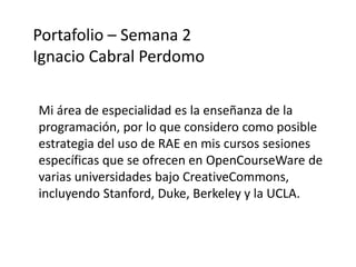 Portafolio – Semana 2 
Ignacio Cabral Perdomo 
Mi área de especialidad es la enseñanza de la 
programación, por lo que considero como posible 
estrategia del uso de RAE en mis cursos sesiones 
específicas que se ofrecen en OpenCourseWare de 
varias universidades bajo CreativeCommons, 
incluyendo Stanford, Duke, Berkeley y la UCLA. 
 