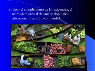 es decir el cumplimiento de las exigencias, el acomodamiento al sistema sociopolítico, educacional y económico mundial. 