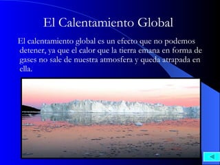 El Calentamiento Global El calentamiento global es un efecto que no podemos detener, ya que el calor que la tierra emana en forma de gases no sale de nuestra atmosfera y queda atrapada en ella.  