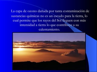   La capa de ozono dañada por tanta contaminación de sustancias químicas no es un escudo para la tierra, lo cual permite que los rayos del Sol lleguen con más intensidad a tierra lo que contribuye a su calentamiento. 