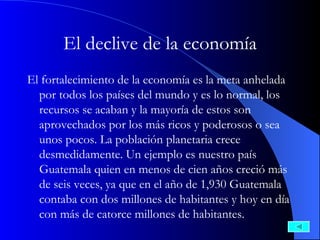 El declive de la economía El fortalecimiento de la economía es la meta anhelada por todos los países del mundo y es lo normal, los recursos se acaban y la mayoría de estos son aprovechados por los más ricos y poderosos o sea unos pocos. La población planetaria crece desmedidamente. Un ejemplo es nuestro país Guatemala quien en menos de cien años creció más de seis veces, ya que en el año de 1,930 Guatemala contaba con dos millones de habitantes y hoy en día con más de catorce millones de habitantes. 