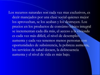 Los recursos naturales son cada vez mas exclusivos, es decir manejados por una clase social quienes mejor los aprovechan, se los acaban y los destruyen. Los precios en los productos de consúmo básico integral se incrementan cada día más, el acceso a la vivienda es cada vez más difícil, el nivel de desempleo aumenta y cada vez tenemos menos personas con oportunidades de subsistencia, la pobreza aumenta, los servicios de salud decaen, la delincuencia aumenta y el nivel de vida es más bajo.  