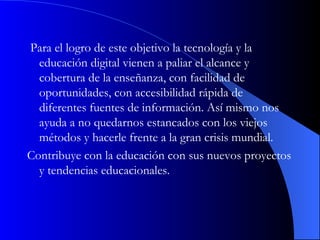 Para el logro de este objetivo la tecnología y la educación digital vienen a paliar el alcance y cobertura de la enseñanza, con facilidad de oportunidades, con accesibilidad rápida de diferentes fuentes de información. Así mismo nos ayuda a no quedarnos estancados con los viejos métodos y hacerle frente a la gran crisis mundial.  Contribuye con la educación con sus nuevos proyectos y tendencias educacionales.  